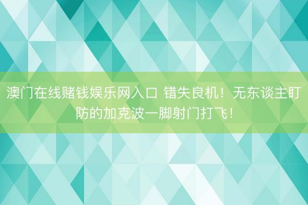 澳门在线赌钱娱乐网入口 错失良机！无东谈主盯防的加克波一脚射门打飞！