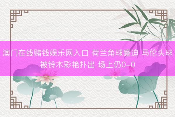 澳门在线赌钱娱乐网入口 荷兰角球蹙迫 马伦头球被铃木彩艳扑出 场上仍0-0