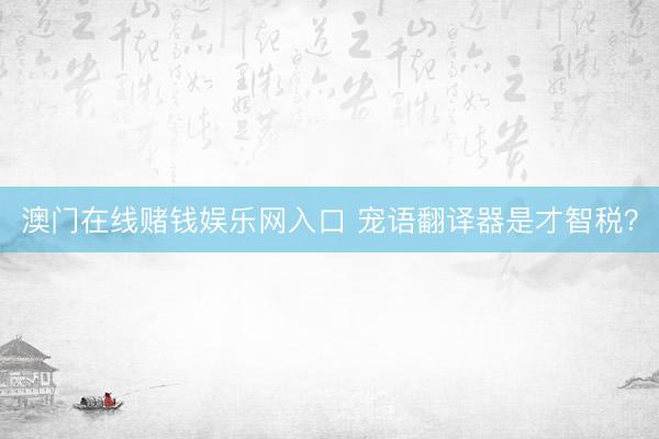 澳门在线赌钱娱乐网入口 宠语翻译器是才智税？