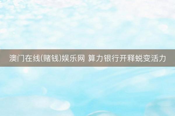 澳门在线(赌钱)娱乐网 算力银行开释蜕变活力