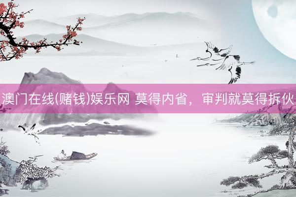 澳门在线(赌钱)娱乐网 莫得内省，审判就莫得拆伙