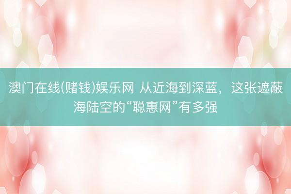 澳门在线(赌钱)娱乐网 从近海到深蓝，这张遮蔽海陆空的“聪惠网”有多强