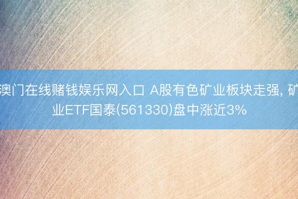 澳门在线赌钱娱乐网入口 A股有色矿业板块走强， 矿业ETF国泰(561330)盘中涨近3%