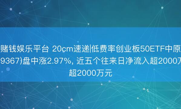 赌钱娱乐平台 20cm速递|低费率创业板50ETF中原(159367)盘中涨2.97%， 近五个往来日净流入超2000万元