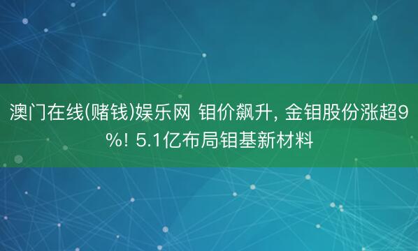 澳门在线(赌钱)娱乐网 钼价飙升， 金钼股份涨超9%! 5.1亿布局钼基新材料