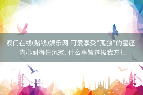 澳门在线(赌钱)娱乐网 可爱享受“孤独”的星座， 内心耐得住沉寂， 什么事皆选拔我方扛
