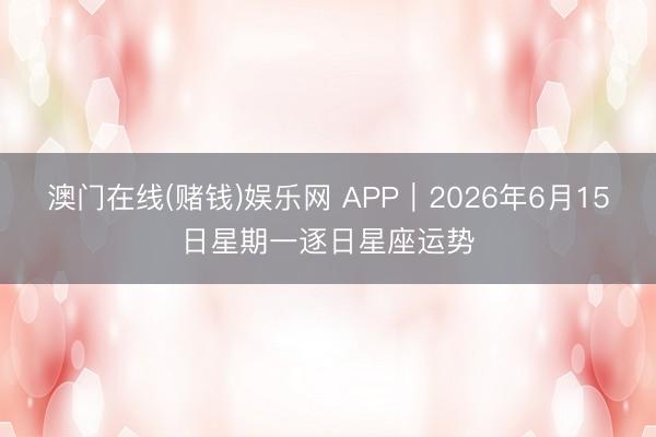 澳门在线(赌钱)娱乐网 APP︱2026年6月15日星期一逐日星座运势