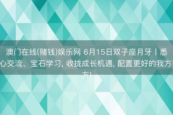 澳门在线(赌钱)娱乐网 6月15日双子座月牙丨悉心交流、宝石学习， 收拢成长机遇， 配置更好的我方!