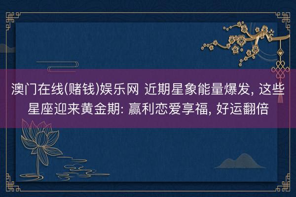 澳门在线(赌钱)娱乐网 近期星象能量爆发， 这些星座迎来黄金期: 赢利恋爱享福， 好运翻倍