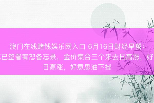 澳门在线赌钱娱乐网入口 6月16日财经早餐：好意思伊或已签署宥恕备忘录，金价集合三个来去日高涨，好意思油下挫