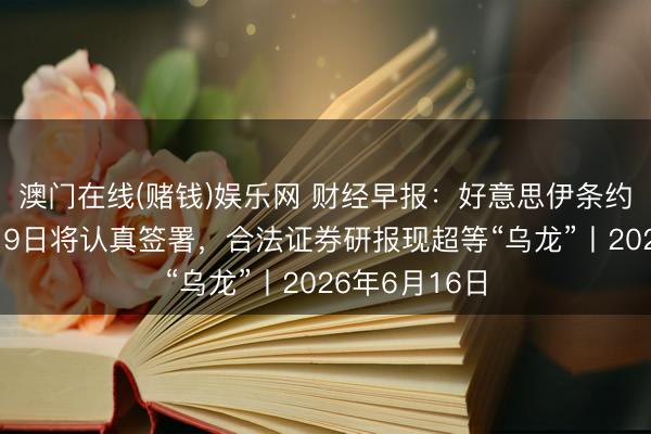 澳门在线(赌钱)娱乐网 财经早报：好意思伊条约已电子签署19日将认真签署，合法证券研报现超等“乌龙”丨2026年6月16日
