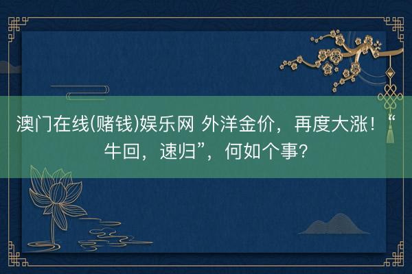 澳门在线(赌钱)娱乐网 外洋金价，再度大涨！“牛回，速归”，何如个事？