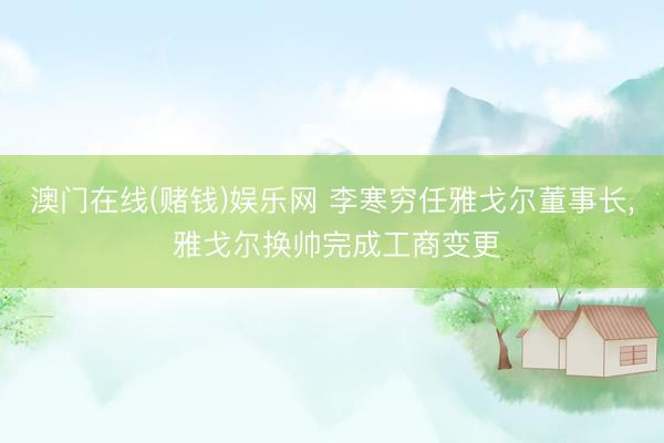 澳门在线(赌钱)娱乐网 李寒穷任雅戈尔董事长， 雅戈尔换帅完成工商变更
