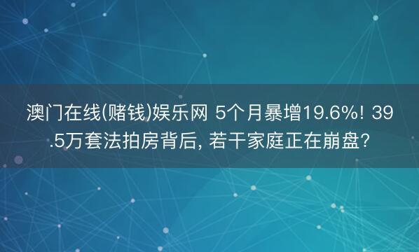 澳门在线(赌钱)娱乐网 5个月暴增19.6%! 39.5万套法拍房背后， 若干家庭正在崩盘?