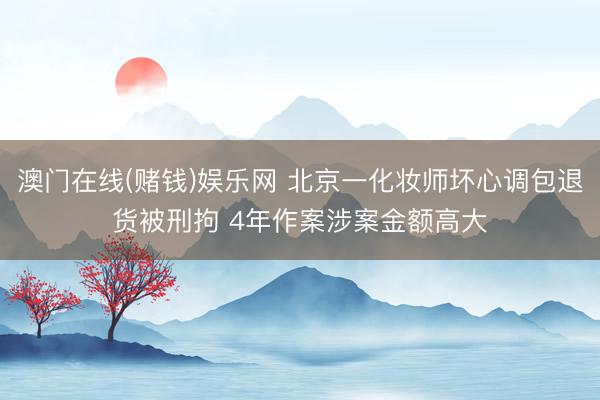 澳门在线(赌钱)娱乐网 北京一化妆师坏心调包退货被刑拘 4年作案涉案金额高大