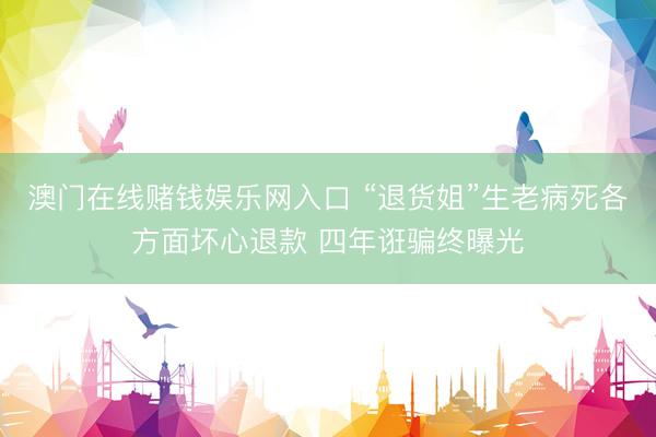 澳门在线赌钱娱乐网入口 “退货姐”生老病死各方面坏心退款 四年诳骗终曝光