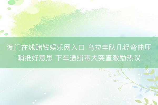 澳门在线赌钱娱乐网入口 乌拉圭队几经弯曲压哨抵好意思 下车遭缉毒犬突查激励热议