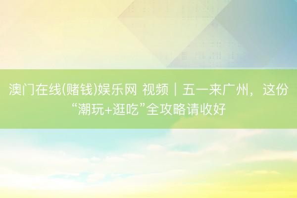 澳门在线(赌钱)娱乐网 视频｜五一来广州，这份“潮玩+逛吃”全攻略请收好