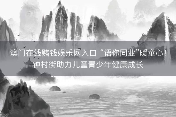 澳门在线赌钱娱乐网入口 “语你同业”暖童心！钟村街助力儿童青少年健康成长