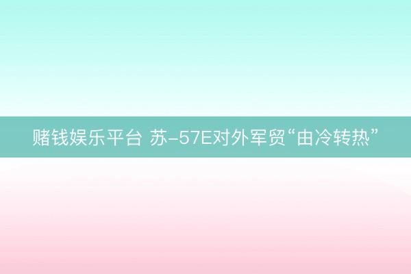 赌钱娱乐平台 苏-57E对外军贸“由冷转热”