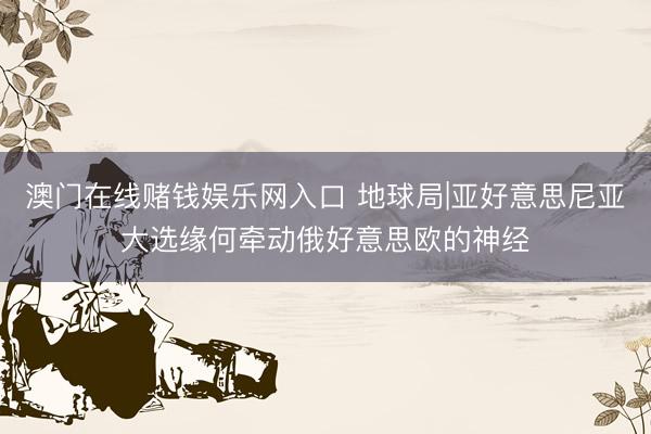 澳门在线赌钱娱乐网入口 地球局|亚好意思尼亚大选缘何牵动俄好意思欧的神经