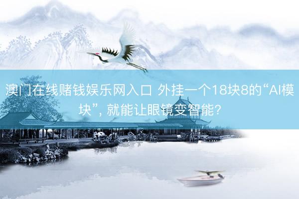 澳门在线赌钱娱乐网入口 外挂一个18块8的“AI模块”， 就能让眼镜变智能?