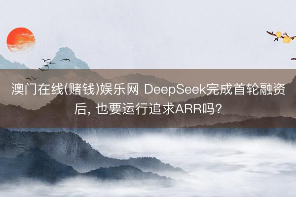 澳门在线(赌钱)娱乐网 DeepSeek完成首轮融资后， 也要运行追求ARR吗?