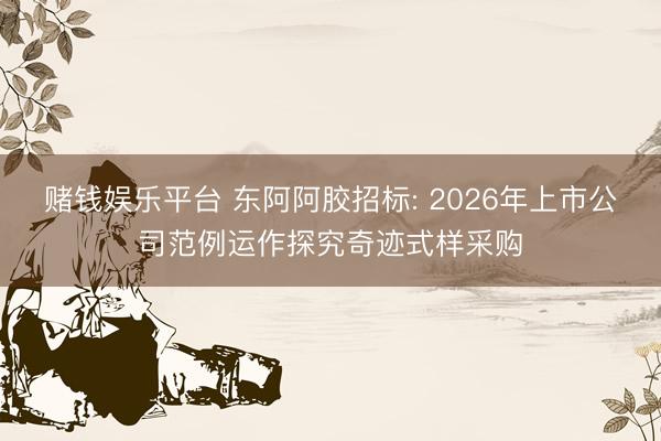 赌钱娱乐平台 东阿阿胶招标: 2026年上市公司范例运作探究奇迹式样采购