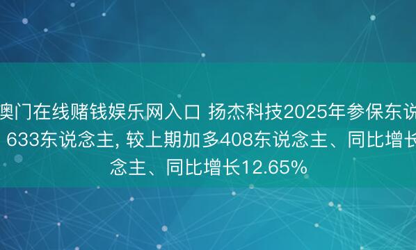 澳门在线赌钱娱乐网入口 扬杰科技2025年参保东说念主数3， 633东说念主， 较上期加多408东说念主、同比增长12.65%