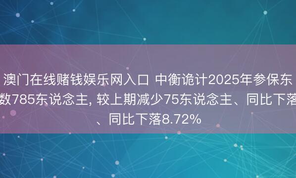 澳门在线赌钱娱乐网入口 中衡诡计2025年参保东说念主数785东说念主， 较上期减少75东说念主、同比下落8.72%