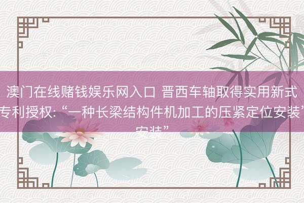 澳门在线赌钱娱乐网入口 晋西车轴取得实用新式专利授权: “一种长梁结构件机加工的压紧定位安装”