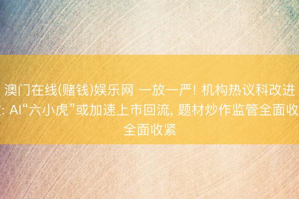 澳门在线(赌钱)娱乐网 一放一严! 机构热议科改进政: AI“六小虎”或加速上市回流， 题材炒作监管全面收紧
