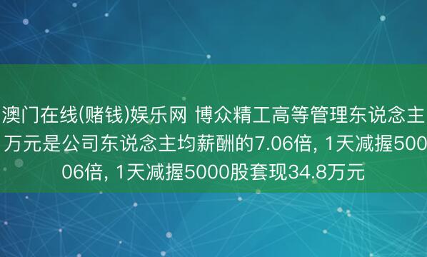 澳门在线(赌钱)娱乐网 博众精工高等管理东说念主员黄良之年薪131万元是公司东说念主均薪酬的7.06倍， 1天减握5000股套现34.8万元