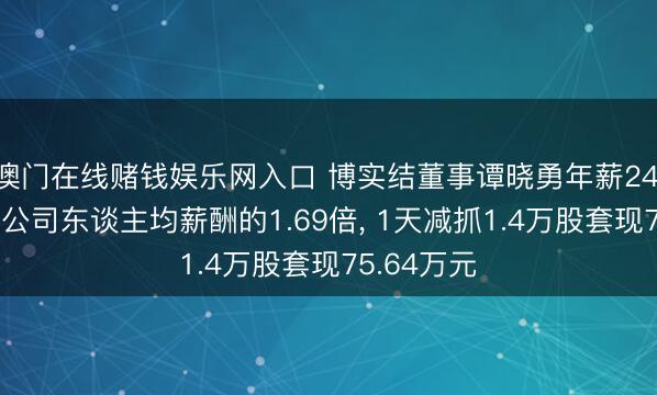 澳门在线赌钱娱乐网入口 博实结董事谭晓勇年薪24.18万元是公司东谈主均薪酬的1.69倍， 1天减抓1.4万股套现75.64万元
