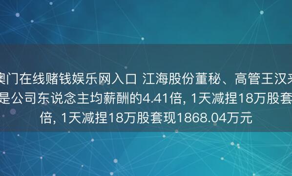 澳门在线赌钱娱乐网入口 江海股份董秘、高管王汉来岁薪61.96万元是公司东说念主均薪酬的4.41倍， 1天减捏18万股套现1868.04万元