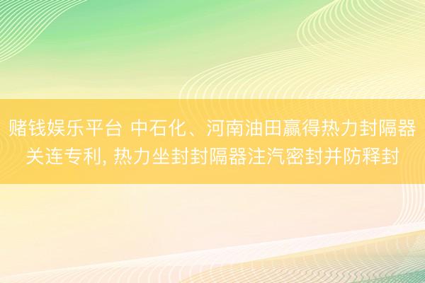 赌钱娱乐平台 中石化、河南油田赢得热力封隔器关连专利, 热力坐封封隔器注汽密封并防释封